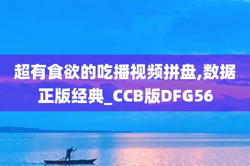 超有食欲的吃播视频拼盘,数据正版经典_CCB版DFG56