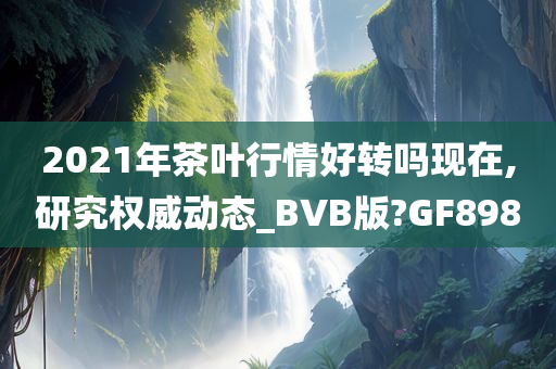 2021年茶叶行情好转吗现在,研究权威动态_BVB版?GF898