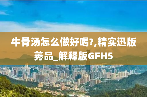 牛骨汤怎么做好喝?,精实迅版莠品_解释版GFH5