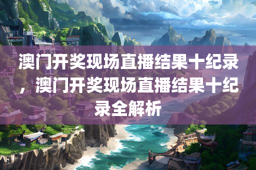澳门开奖现场直播结果十纪录，澳门开奖现场直播结果十纪录全解析