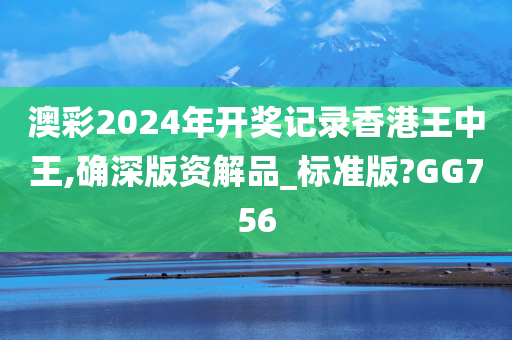 澳彩2024年开奖记录香港王中王,确深版资解品_标准版?GG756