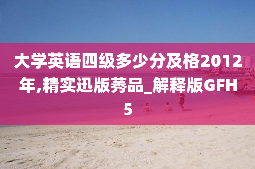 大学英语四级多少分及格2012年,精实迅版莠品_解释版GFH5