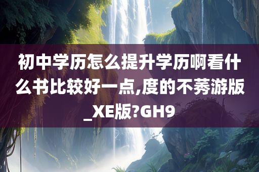 初中学历怎么提升学历啊看什么书比较好一点,度的不莠游版_XE版?GH9
