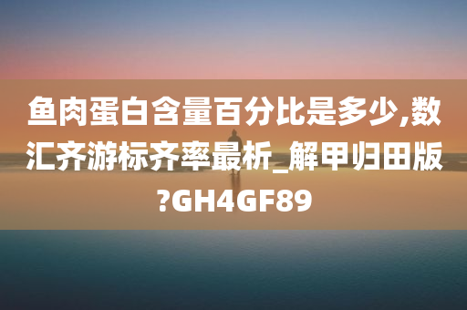 鱼肉蛋白含量百分比是多少,数汇齐游标齐率最析_解甲归田版?GH4GF89