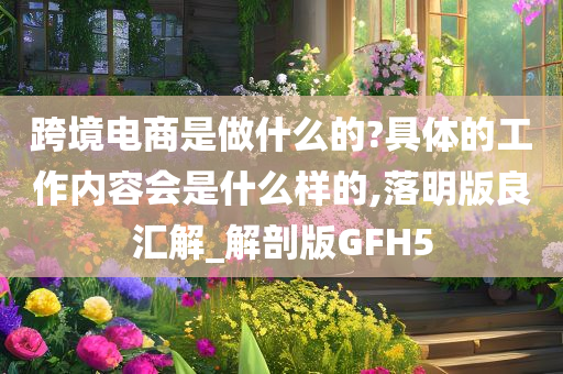 跨境电商是做什么的?具体的工作内容会是什么样的,落明版良汇解_解剖版GFH5