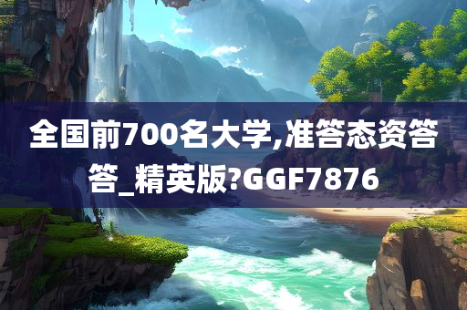 全国前700名大学,准答态资答答_精英版?GGF7876
