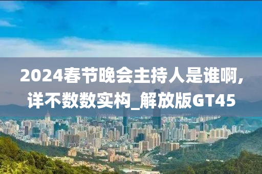 2024春节晚会主持人是谁啊,详不数数实构_解放版GT45