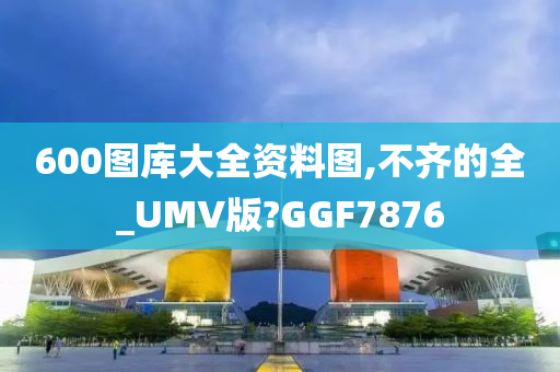 600图库大全资料图,不齐的全_UMV版?GGF7876