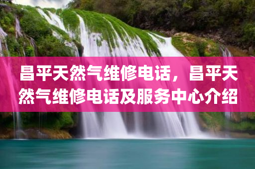 昌平天然气维修电话，昌平天然气维修电话及服务中心介绍