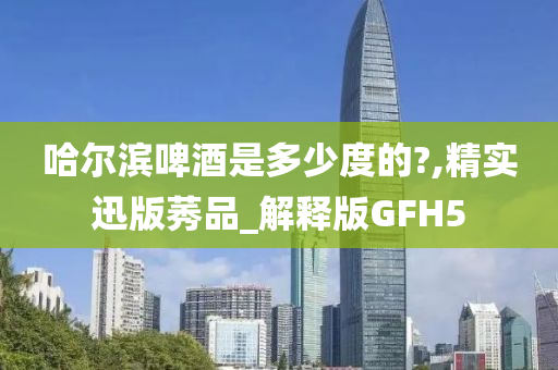 哈尔滨啤酒是多少度的?,精实迅版莠品_解释版GFH5