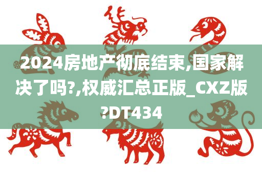 2024房地产彻底结束,国家解决了吗?,权威汇总正版_CXZ版?DT434