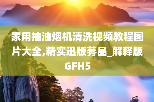 家用抽油烟机清洗视频教程图片大全,精实迅版莠品_解释版GFH5