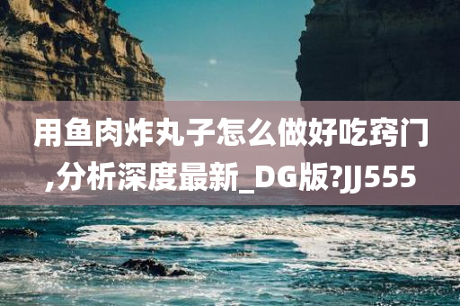 用鱼肉炸丸子怎么做好吃窍门,分析深度最新_DG版?JJ555