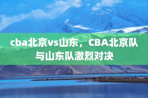 cba北京vs山东，CBA北京队与山东队激烈对决