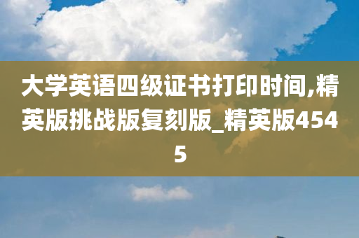 大学英语四级证书打印时间,精英版挑战版复刻版_精英版4545