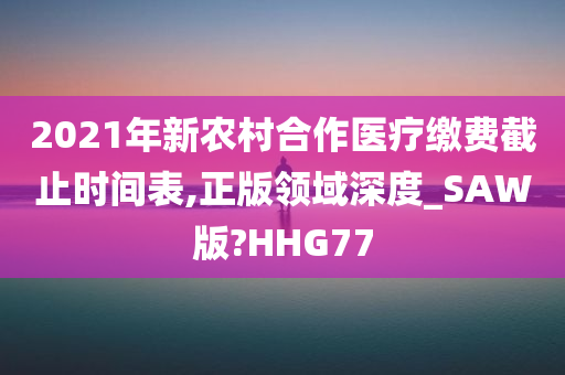 2021年新农村合作医疗缴费截止时间表,正版领域深度_SAW版?HHG77