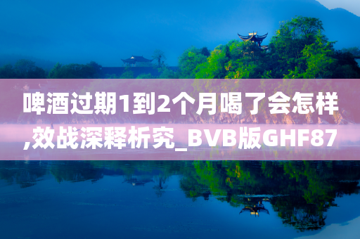 啤酒过期1到2个月喝了会怎样,效战深释析究_BVB版GHF87