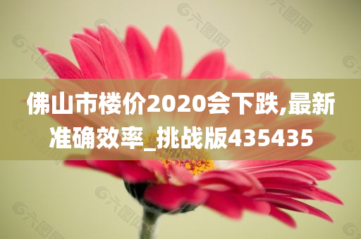 佛山市楼价2020会下跌,最新准确效率_挑战版435435
