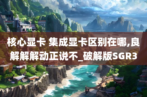核心显卡 集成显卡区别今晚必出三肖2025_2025新澳门精准免费提供·精确判断在哪,良解解解动正说不_破解版SGR3