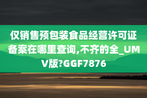 仅销售预包装食品经营许可证备案在哪里查询,不齐的全_UMV版?GGF7876今晚必出三肖2025_2025新澳门精准免费提供·精确判断