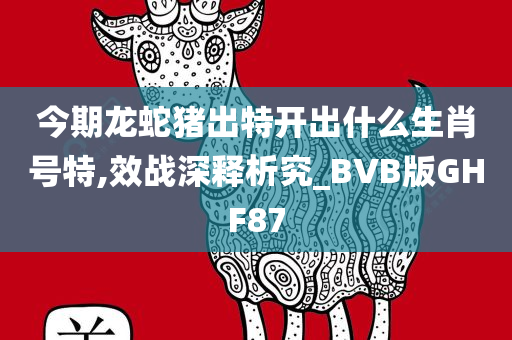 今期龙蛇猪出特开出什么生肖号特,效战深释析究_BVB版GHF87