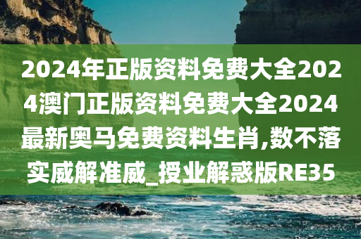 2024年正版资料免费大全2024澳门正版资料免费大全2024最新奥马免费资料生肖,数不落实威解准威_授业解惑版RE35