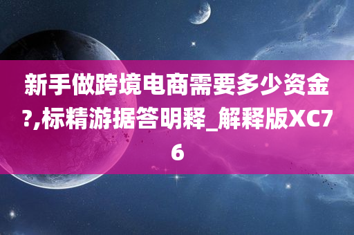 新手做跨境电商需要多少资金?,标精游据答明释_解释版XC76