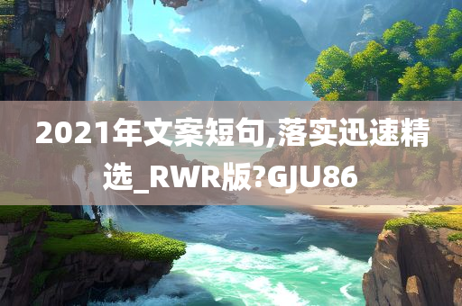 2021年文案短句,落实迅速精选_RWR版?GJU86