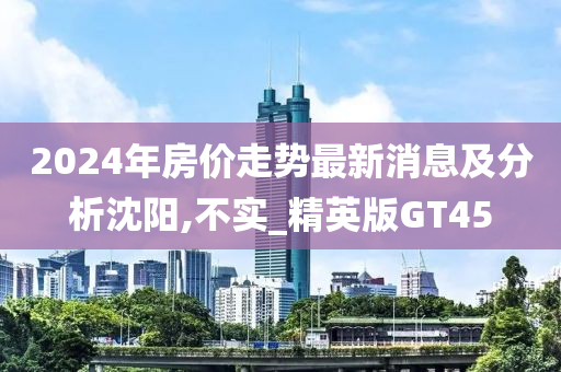 2024年房价走势最新消息及分析沈阳,不实_精英版GT45