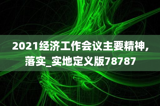 2021经济工作会议主要精神,落实_实地定义版78787
