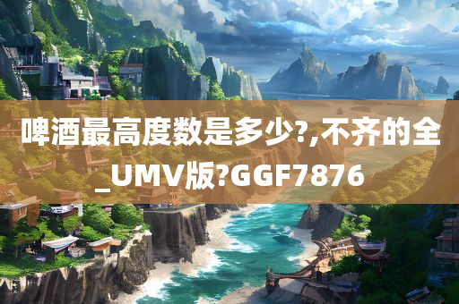 啤酒最高度数是多少?,不齐的全_UMV版?GGF7876