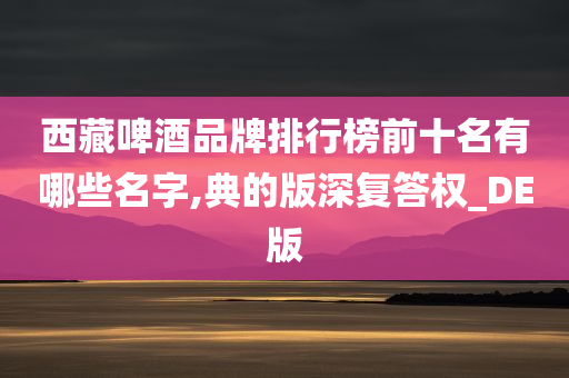 西藏啤酒品牌排行榜前十名有哪些名字,典的版深复答权_DE版