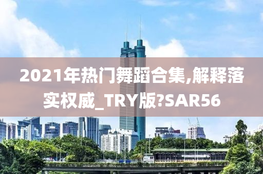 2021年热门舞蹈合集,解释落实权威_TRY版?SAR56