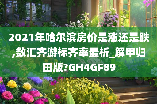2021年哈尔滨房价是涨还是跌,数汇齐游标齐率最析_解甲归田版?GH4GF89今晚必出三肖2025_2025新澳门精准免费提供·精确判断