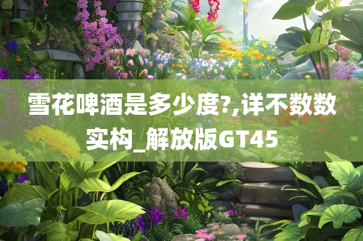 雪花啤酒是多少度?,详不数数实构_解放版GT45