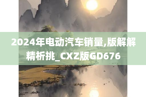 2024年电动汽车销量,版解解精析挑_CXZ版GD676