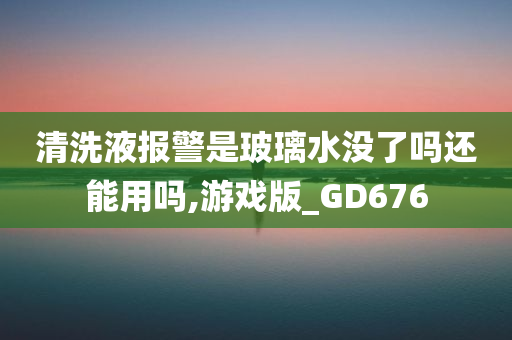 清洗液报警是玻璃水没了吗还能用吗,游戏版_GD676