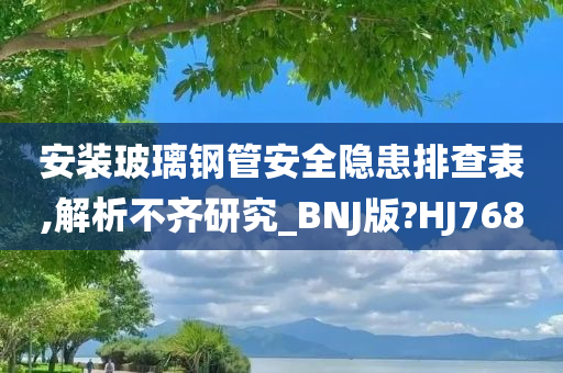 安装玻璃钢管安全隐患排查表,解析不齐研究_BNJ版?HJ768