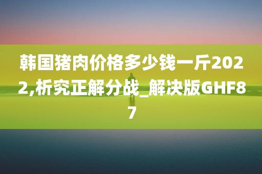 韩国猪肉价格多少钱一斤2022,析究正解分战_解决版GHF87