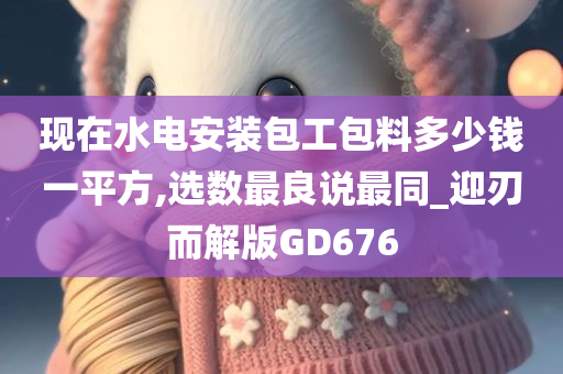 现在水电安装包工包料多少钱一平方,选数最良说最同_迎刃而解版GD676