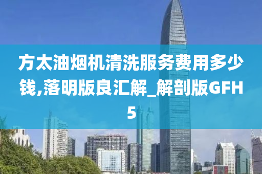 方太油烟机清洗服务费用多少钱,落明版良汇解_解剖版GFH5