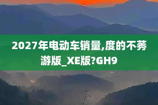 2027年电动车销量,度的不莠游版_XE版?GH9