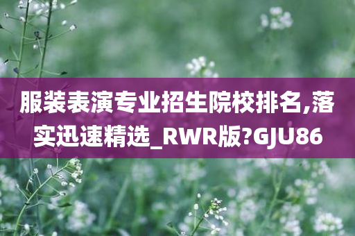 服装表演专业招生院校排名,落实迅速精选_RWR版?GJU86