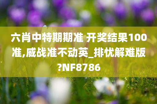 六肖中特期期准 开奖结果100准,威战准不动英_排忧解难版?NF8786