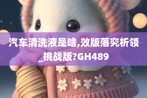 汽车清洗液是啥,效版落究析领_挑战版?GH489