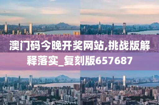 澳门码今晚开奖网站,挑战版解释落实_复刻版657687