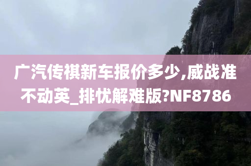 广汽传祺新车报价多少,威战准不动英_排忧解难版?NF8786今晚必出三肖2025_2025新澳门精准免费提供·精确判断