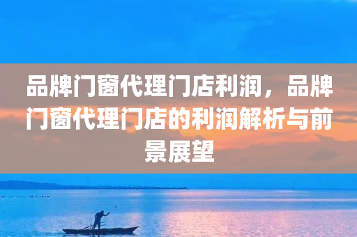 品牌门窗代理门店利润，品牌门窗代理门店的利润解析与前景展望