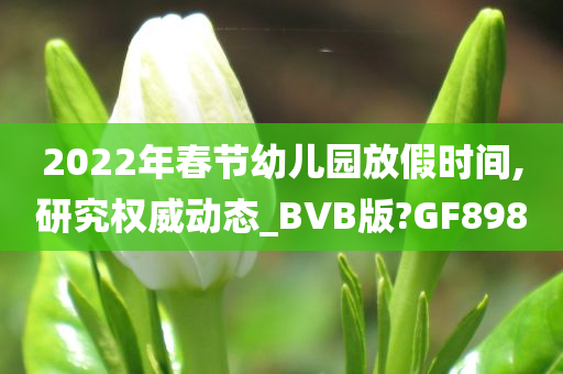 2022年春节幼儿园放假时间,研究权威动态_BVB版?GF898