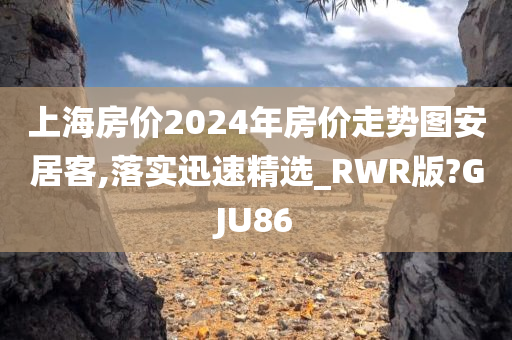 上海房价2024年房价走势图安居客,落实迅速精选_RWR版?GJU86